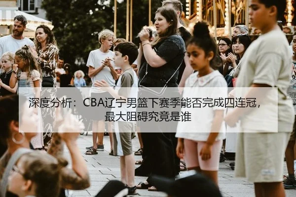 深度分析：CBA辽宁男篮下赛季能否完成四连冠，最大阻碍究竟是谁